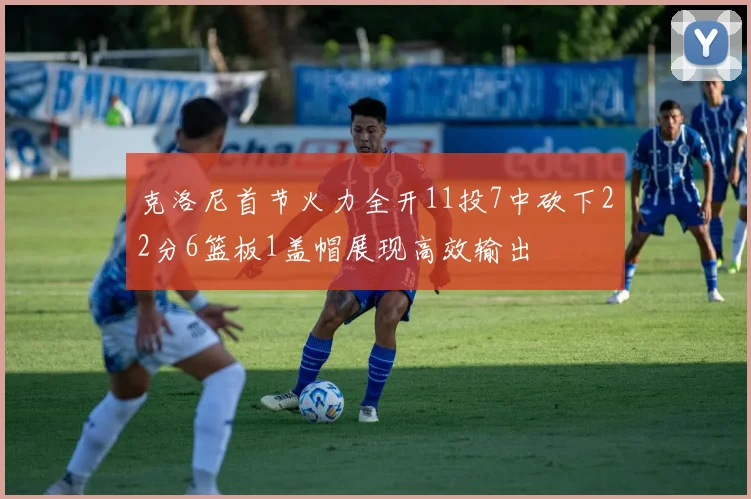 克洛尼首节火力全开11投7中砍下22分6篮板1盖帽展现高效输出